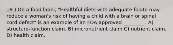 19 ) On a food label, "Healthful diets with adequate folate may reduce a woman's risk of having a child with a brain or spinal cord defect" is an example of an FDA-approved _________. A) structure-function claim. B) micronutrient claim C) nutrient claim. D) health claim.