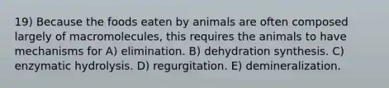 19) Because the foods eaten by animals are often composed largely of macromolecules, this requires the animals to have mechanisms for A) elimination. B) dehydration synthesis. C) enzymatic hydrolysis. D) regurgitation. E) demineralization.