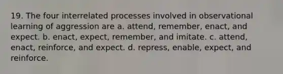 19. The four interrelated processes involved in observational learning of aggression are a. attend, remember, enact, and expect. b. enact, expect, remember, and imitate. c. attend, enact, reinforce, and expect. d. repress, enable, expect, and reinforce.