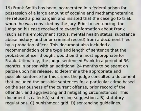 19) Frank Smith has been incarcerated in a federal prison for possession of a large amount of cocaine and methamphetamine. He refused a plea bargain and insisted that the case go to trial, where he was convicted by the jury. Prior to sentencing, the judge on his case received relevant information about Frank (such as his employment status, mental health status, substance abuse history, and prior criminal record) from a document filed by a probation officer. This document also included a recommendation of the type and length of sentence that the probation officer thought would be the most appropriate for Frank. Ultimately, the judge sentenced Frank to a period of 36 months in prison with an additional 24 months to be spent on parole upon his release. To determine the appropriate and possible sentence for this crime, the judge consulted a document that included the possible sentences for a particular crime based on the seriousness of the current offense, prior record of the offender, and aggravating and mitigating circumstances. This document is called: A) sentencing suggestions. B) statutory regulations. C) punishment grid. D) sentencing guidelines.