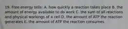 19. Free energy tells: A. how quickly a reaction takes place B. the amount of energy available to do work C. the sum of all reactions and physical workings of a cell D. the amount of ATP the reaction generates E. the amount of ATP the reaction consumes