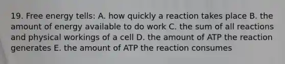 19. Free energy tells: A. how quickly a reaction takes place B. the amount of energy available to do work C. the sum of all reactions and physical workings of a cell D. the amount of ATP the reaction generates E. the amount of ATP the reaction consumes