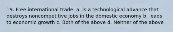 19. Free international trade: a. is a technological advance that destroys noncompetitive jobs in the domestic economy b. leads to economic growth c. Both of the above d. Neither of the above