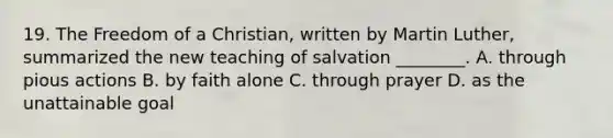 19. The Freedom of a Christian, written by Martin Luther, summarized the new teaching of salvation ________. A. through pious actions B. by faith alone C. through prayer D. as the unattainable goal