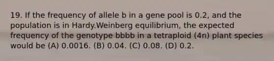 19. If the frequency of allele b in a gene pool is 0.2, and the population is in Hardy.Weinberg equilibrium, the expected frequency of the genotype bbbb in a tetraploid (4n) plant species would be (A) 0.0016. (B) 0.04. (C) 0.08. (D) 0.2.