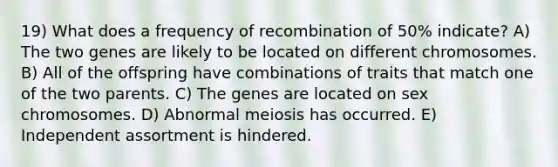 19) What does a frequency of recombination of 50% indicate? A) The two genes are likely to be located on different chromosomes. B) All of the offspring have combinations of traits that match one of the two parents. C) The genes are located on sex chromosomes. D) Abnormal meiosis has occurred. E) Independent assortment is hindered.