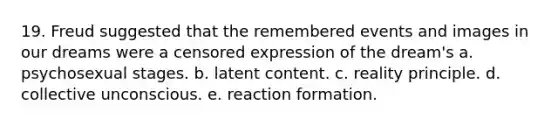 19. Freud suggested that the remembered events and images in our dreams were a censored expression of the dream's a. psychosexual stages. b. latent content. c. reality principle. d. collective unconscious. e. reaction formation.