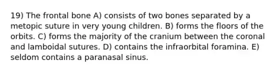 19) The frontal bone A) consists of two bones separated by a metopic suture in very young children. B) forms the floors of the orbits. C) forms the majority of the cranium between the coronal and lamboidal sutures. D) contains the infraorbital foramina. E) seldom contains a paranasal sinus.