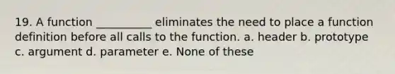 19. A function __________ eliminates the need to place a function definition before all calls to the function. a. header b. prototype c. argument d. parameter e. None of these