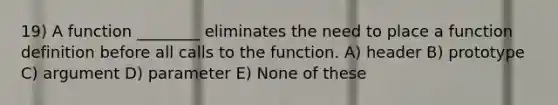 19) A function ________ eliminates the need to place a function definition before all calls to the function. A) header B) prototype C) argument D) parameter E) None of these