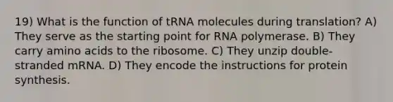 19) What is the function of tRNA molecules during translation? A) They serve as the starting point for RNA polymerase. B) They carry amino acids to the ribosome. C) They unzip double-stranded mRNA. D) They encode the instructions for protein synthesis.