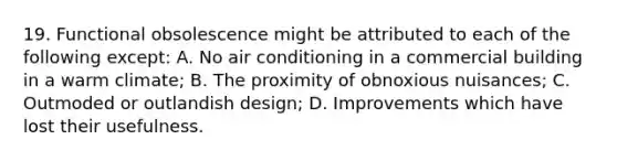 19. Functional obsolescence might be attributed to each of the following except: A. No air conditioning in a commercial building in a warm climate; B. The proximity of obnoxious nuisances; C. Outmoded or outlandish design; D. Improvements which have lost their usefulness.