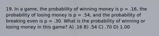 19. In a game, the probability of winning money is p = .16, the probability of losing money is p = .54, and the probability of breaking even is p = .30. What is the probability of winning or losing money in this game? A) .16 B) .54 C) .70 D) 1.00