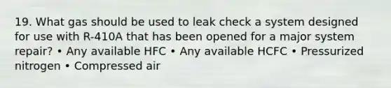 19. What gas should be used to leak check a system designed for use with R-410A that has been opened for a major system repair? • Any available HFC • Any available HCFC • Pressurized nitrogen • Compressed air