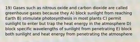 19) Gases such as nitrous oxide and carbon dioxide are called greenhouse gases because they A) block sunlight from reaching Earth B) stimulate photosynthesis in most plants C) permit sunlight to enter but trap the heat energy in the atmosphere D) block specific wavelengths of sunlight from penetrating E) block both sunlight and heat energy from penetrating the atmosphere