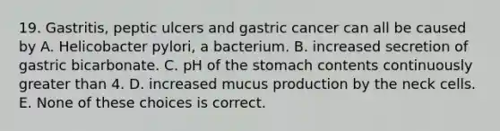 19. Gastritis, peptic ulcers and gastric cancer can all be caused by A. Helicobacter pylori, a bacterium. B. increased secretion of gastric bicarbonate. C. pH of the stomach contents continuously greater than 4. D. increased mucus production by the neck cells. E. None of these choices is correct.