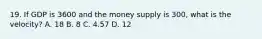 19. If GDP is 3600 and the money supply is 300, what is the velocity? A. 18 B. 8 C. 4.57 D. 12