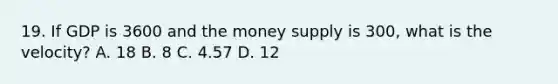 19. If GDP is 3600 and the money supply is 300, what is the velocity? A. 18 B. 8 C. 4.57 D. 12