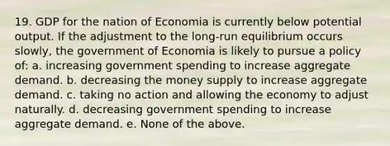 19. GDP for the nation of Economia is currently below potential output. If the adjustment to the long-run equilibrium occurs slowly, the government of Economia is likely to pursue a policy of: a. increasing government spending to increase aggregate demand. b. decreasing the money supply to increase aggregate demand. c. taking no action and allowing the economy to adjust naturally. d. decreasing government spending to increase aggregate demand. e. None of the above.