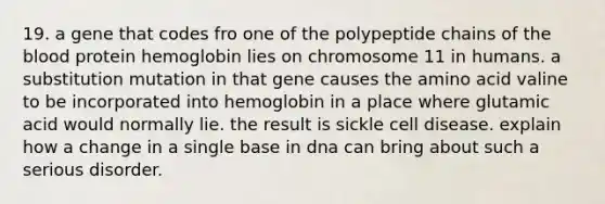 19. a gene that codes fro one of the polypeptide chains of the blood protein hemoglobin lies on chromosome 11 in humans. a substitution mutation in that gene causes the amino acid valine to be incorporated into hemoglobin in a place where glutamic acid would normally lie. the result is sickle cell disease. explain how a change in a single base in dna can bring about such a serious disorder.