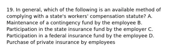 19. In general, which of the following is an available method of complying with a state's workers' compensation statute? A. Maintenance of a contingency fund by the employee B. Participation in the state insurance fund by the employer C. Participation in a federal insurance fund by the employee D. Purchase of private insurance by employees