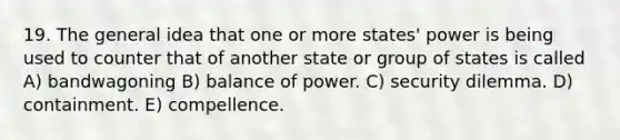 19. The general idea that one or more states' power is being used to counter that of another state or group of states is called A) bandwagoning B) balance of power. C) security dilemma. D) containment. E) compellence.