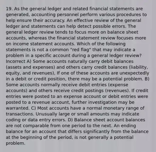 19. As the general ledger and related financial statements are generated, accounting personnel perform various procedures to help ensure their accuracy. An effective review of the general ledger and statements can help detect possible errors. The general ledger review tends to focus more on balance sheet accounts, whereas the financial statement review focuses more on income statement accounts. Which of the following statements is not a common "red flag" that may indicate a problem in a specific account during a general ledger review? Incorrect A) Some accounts naturally carry debit balances (assets and expenses) and others carry credit balances (liability, equity, and revenues), If one of these accounts are unexpectedly in a debit or credit position, there may be a potential problem. B) Some accounts normally receive debit entries (expense accounts) and others receive credit postings (revenues). If credit entries were posted to an expense account or debit entries were posted to a revenue account, further investigation may be warranted. C) Most accounts have a normal monetary range of transactions. Unusually large or small amounts may indicate coding or data entry errors. D) Balance sheet account balances are not comparable from one period to the next. An ending balance for an account that differs significantly from the balance at the beginning of the period, is not generally a potential problem.