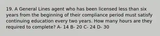 19. A General Lines agent who has been licensed less than six years from the beginning of their compliance period must satisfy continuing education every two years. How many hours are they required to complete? A- 14 B- 20 C- 24 D- 30