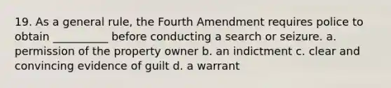 19. As a general rule, the Fourth Amendment requires police to obtain __________ before conducting a search or seizure. a. permission of the property owner b. an indictment c. clear and convincing evidence of guilt d. a warrant