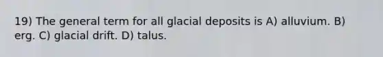 19) The general term for all glacial deposits is A) alluvium. B) erg. C) glacial drift. D) talus.