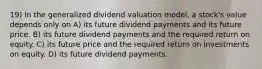 19) In the generalized dividend valuation model, a stock's value depends only on A) its future dividend payments and its future price. B) its future dividend payments and the required return on equity. C) its future price and the required return on investments on equity. D) its future dividend payments.