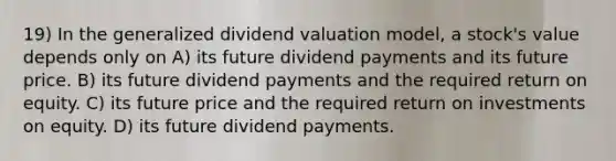 19) In the generalized dividend valuation model, a stock's value depends only on A) its future dividend payments and its future price. B) its future dividend payments and the required return on equity. C) its future price and the required return on investments on equity. D) its future dividend payments.