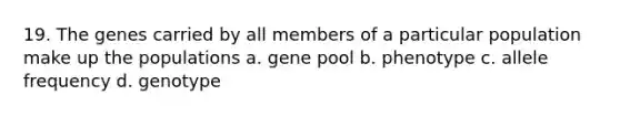 19. The genes carried by all members of a particular population make up the populations a. gene pool b. phenotype c. allele frequency d. genotype