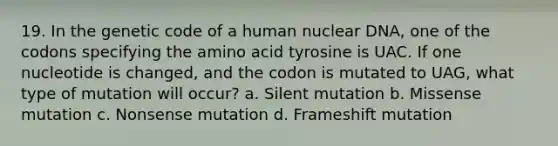 19. In the genetic code of a human nuclear DNA, one of the codons specifying the amino acid tyrosine is UAC. If one nucleotide is changed, and the codon is mutated to UAG, what type of mutation will occur? a. Silent mutation b. Missense mutation c. Nonsense mutation d. Frameshift mutation