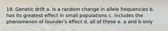 19. Genetic drift a. is a random change in allele frequencies b. has its greatest effect in small populations c. includes the phenomenon of founder's effect d. all of these e. a and b only