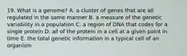 19. What is a genome? A. a cluster of genes that are all regulated in the same manner B. a measure of the genetic variability in a population C. a region of DNA that codes for a single protein D. all of the protein in a cell at a given point in time E. the total genetic information in a typical cell of an organism