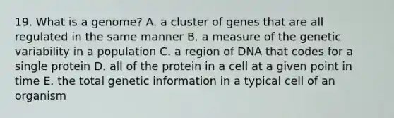 19. What is a genome? A. a cluster of genes that are all regulated in the same manner B. a measure of the genetic variability in a population C. a region of DNA that codes for a single protein D. all of the protein in a cell at a given point in time E. the total genetic information in a typical cell of an organism