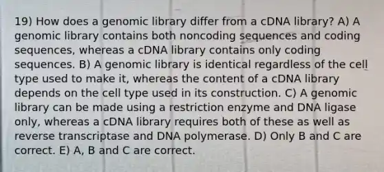 19) How does a genomic library differ from a cDNA library? A) A genomic library contains both noncoding sequences and coding sequences, whereas a cDNA library contains only coding sequences. B) A genomic library is identical regardless of the cell type used to make it, whereas the content of a cDNA library depends on the cell type used in its construction. C) A genomic library can be made using a restriction enzyme and DNA ligase only, whereas a cDNA library requires both of these as well as reverse transcriptase and DNA polymerase. D) Only B and C are correct. E) A, B and C are correct.