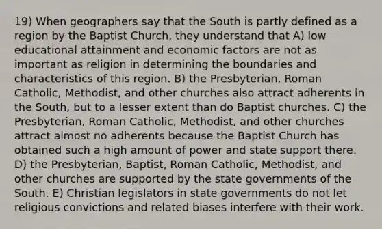 19) When geographers say that the South is partly defined as a region by the Baptist Church, they understand that A) low educational attainment and economic factors are not as important as religion in determining the boundaries and characteristics of this region. B) the Presbyterian, Roman Catholic, Methodist, and other churches also attract adherents in the South, but to a lesser extent than do Baptist churches. C) the Presbyterian, Roman Catholic, Methodist, and other churches attract almost no adherents because the Baptist Church has obtained such a high amount of power and state support there. D) the Presbyterian, Baptist, Roman Catholic, Methodist, and other churches are supported by the state governments of the South. E) Christian legislators in state governments do not let religious convictions and related biases interfere with their work.