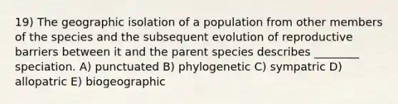 19) The geographic isolation of a population from other members of the species and the subsequent evolution of reproductive barriers between it and the parent species describes ________ speciation. A) punctuated B) phylogenetic C) sympatric D) allopatric E) biogeographic