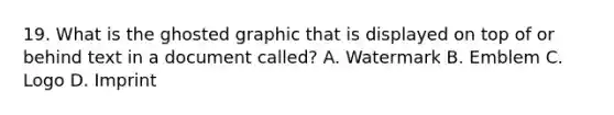 19. What is the ghosted graphic that is displayed on top of or behind text in a document called? A. Watermark B. Emblem C. Logo D. Imprint