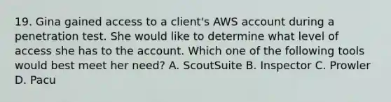 19. Gina gained access to a client's AWS account during a penetration test. She would like to determine what level of access she has to the account. Which one of the following tools would best meet her need? A. ScoutSuite B. Inspector C. Prowler D. Pacu