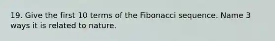 19. Give the first 10 terms of the <a href='https://www.questionai.com/knowledge/kFbRx3bTLE-fibonacci-sequence' class='anchor-knowledge'>fibonacci sequence</a>. Name 3 ways it is related to nature.