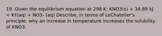 19. Given the equilibrium equation at 298 K: KNO3(s) + 34.89 kJ < K†(aq) + NO3- (aq) Describe, in terms of LeChatelier's principle, why an increase in temperature increases the solubility of KNO3.