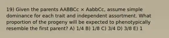 19) Given the parents AABBCc × AabbCc, assume simple dominance for each trait and independent assortment. What proportion of the progeny will be expected to phenotypically resemble the first parent? A) 1/4 B) 1/8 C) 3/4 D) 3/8 E) 1