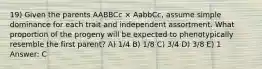 19) Given the parents AABBCc × AabbCc, assume simple dominance for each trait and independent assortment. What proportion of the progeny will be expected to phenotypically resemble the first parent? A) 1/4 B) 1/8 C) 3/4 D) 3/8 E) 1 Answer: C