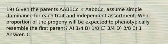 19) Given the parents AABBCc × AabbCc, assume simple dominance for each trait and independent assortment. What proportion of the progeny will be expected to phenotypically resemble the first parent? A) 1/4 B) 1/8 C) 3/4 D) 3/8 E) 1 Answer: C