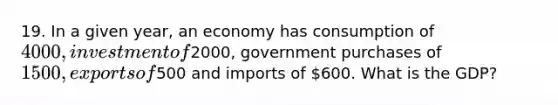 19. In a given year, an economy has consumption of 4000, investment of2000, government purchases of 1500, exports of500 and imports of 600. What is the GDP?