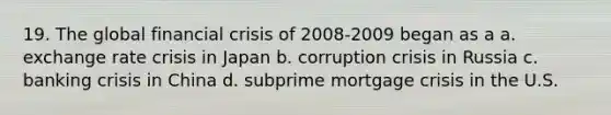 19. The global financial crisis of 2008-2009 began as a a. exchange rate crisis in Japan b. corruption crisis in Russia c. banking crisis in China d. subprime mortgage crisis in the U.S.