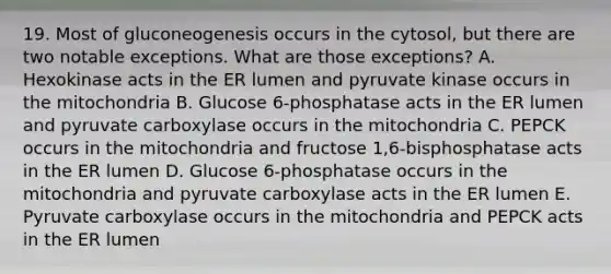 19. Most of gluconeogenesis occurs in the cytosol, but there are two notable exceptions. What are those exceptions? A. Hexokinase acts in the ER lumen and pyruvate kinase occurs in the mitochondria B. Glucose 6-phosphatase acts in the ER lumen and pyruvate carboxylase occurs in the mitochondria C. PEPCK occurs in the mitochondria and fructose 1,6-bisphosphatase acts in the ER lumen D. Glucose 6-phosphatase occurs in the mitochondria and pyruvate carboxylase acts in the ER lumen E. Pyruvate carboxylase occurs in the mitochondria and PEPCK acts in the ER lumen